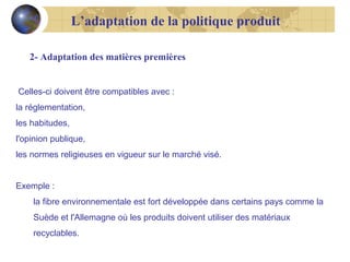 L’adaptation de la politique produit
2- Adaptation des matières premières

Celles-ci doivent être compatibles avec :
la réglementation,
les habitudes,
l'opinion publique,
les normes religieuses en vigueur sur le marché visé.
Exemple :
la fibre environnementale est fort développée dans certains pays comme la
Suède et l'Allemagne où les produits doivent utiliser des matériaux
recyclables.

 