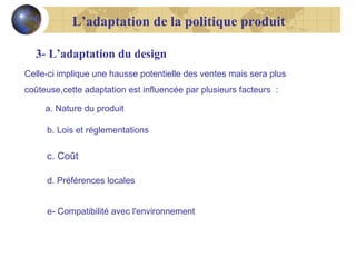 L’adaptation de la politique produit
3- L’adaptation du design
Celle-ci implique une hausse potentielle des ventes mais sera plus
coûteuse,cette adaptation est influencée par plusieurs facteurs :
a. Nature du produit
b. Lois et réglementations

c. Coût
d. Préférences locales
e- Compatibilité avec l'environnement

 