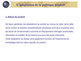 L’adaptation de la politique produit

a. Nature du produit
De façon générale, les adaptations du produit au niveau du style, de la taille,
de la couleur et d'autres caractéristiques physiques sont plus courantes pour
les biens de consommation courante et d'équipement ménager (automobile,
décoration et mobilier de la maison) que pour les biens industriels.
Cette adaptation du design sera également fonction de l'importance de
l'emballage dans la valeur ajoutée du produit.

 