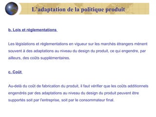 L’adaptation de la politique produit
b. Lois et réglementations
Les législations et réglementations en vigueur sur les marchés étrangers mènent
souvent à des adaptations au niveau du design du produit, ce qui engendre, par
ailleurs, des coûts supplémentaires.
c. Coût
Au-delà du coût de fabrication du produit, il faut vérifier que les coûts additionnels
engendrés par des adaptations au niveau du design du produit peuvent être
supportés soit par l'entreprise, soit par le consommateur final.

 