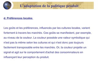 L’adaptation de la politique produit
d. Préférences locales
Les goûts et les préférences, influencés par les cultures locales, varient
fortement à travers les marchés. Ces goûts se manifestent, par exemple,
au niveau de la couleur. La couleur possède une valeur symbolique qui
n'est pas la même selon les cultures et qui n'est donc pas toujours
facilement transposable entre les marchés. Or, la couleur projette un
signal et agit sur le comportement d'achat des consommateurs en
influençant leur perception du produit.

 