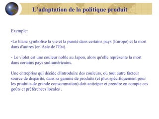 L’adaptation de la politique produit

Exemple:
-Le blanc symbolise la vie et la pureté dans certains pays (Europe) et la mort
dans d'autres (en Asie de l'Est).
- Le violet est une couleur noble au Japon, alors qu'elle représente la mort
dans certains pays sud-américains.
Une entreprise qui décide d'introduire des couleurs, ou tout autre facteur
source de disparité, dans sa gamme de produits (et plus spécifiquement pour
les produits de grande consommation) doit anticiper et prendre en compte ces
goûts et préférences locales .

 