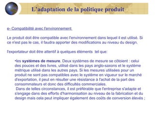 L’adaptation de la politique produit
e- Compatibilité avec l'environnement
Le produit doit être compatible avec l'environnement dans lequel il est utilisé. Si
ce n'est pas le cas, il faudra apporter des modifications au niveau du design.
l'exportateur doit être attentif à quelques éléments tel que:
•les systèmes de mesure. Deux systèmes de mesure se côtoient : celui
des pouces et des livres, utilisé dans les pays anglo-saxons et le système
métrique utilisé dans les autres pays. Si les mesures utilisées pour un
produit ne sont pas compatibles avec le système en vigueur sur le marché
d'exportation, il peut en résulter une résistance à l'achat de la part des
consommateurs et donc des difficultés commerciales.
Dans de telles circonstances, il est préférable que l'entreprise s'adapte et
s'engage dans des efforts d'harmonisation au niveau de la fabrication et du
design mais cela peut impliquer également des coûts de conversion élevés ;

 