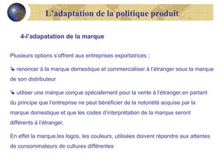 L’adaptation de la politique produit
4-l’adapatation de la marque
Plusieurs options s’offrent aux entreprises exportatrices ;
 renoncer à la marque domestique et commercialiser à l’étranger sous la marque
de son distributeur
 utiliser une marque conçue spécialement pour la vente à l’étranger,en partant
du principe que l’entreprise ne peut bénéficier de la notoriété acquise par la
marque domestique et que les codes d’interprétation de la marque seront
différents à l’étranger.
En effet la marque,les logos, les couleurs, utilisées doivent répondre aux attentes
de consommateurs de cultures différentes

 