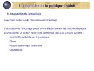 L’adaptation de la politique produit
5- l'adaptation de l'emballage
Arguments en faveur de l'adaptation de l'emballage
L'adaptation de l'emballage peut s'avérer nécessaire sur les marchés étrangers
pour respecter un certain nombre de contraintes liées aux facteurs suivants :
•Spécificités culturelles et linguistiques
•Climat
•Niveau économique du marché
•Législations

 