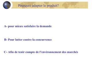 Pourquoi adapter le produit?

A- pour mieux satisfaire la demande

B- Pour lutter contre la concurrence

C- Afin de tenir compte de l’environnement des marchés

 