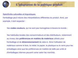 L’adaptation de la politique produit
Spécificités culturelles et linguistiques
l'emballage peut induire des interprétations différentes du produit. Ainsi, par
exemple, il doit respecter :
•les codes couleurs, qui ne sont pas homogènes à travers le monde ;
•les habitudes locales des consommateurs et des distributeurs, notamment
au niveau des préférences en matière de matériaux utilisés pour
l'emballage et de dimensionnement de celui-ci. Ainsi l'utilisation de
matériaux comme le bois, le métal, le papier, le plastique ou le verre pour les
emballages ainsi que les préférences en matière de taille par unité et
d'emballages internes peuvent varier selon les marchés.

 