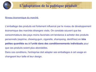 L’adaptation de la politique produit
Niveau économique du marché
L'emballage des produits est fortement influencé par le niveau de développement
économique des marchés étrangers visés. On constate souvent que les
consommateurs des pays moins favorisés ont tendance à acheter des produits
personnels (aspirine, chewing-gum, cigarette, shampoing, dentifrice) en très
petites quantités ou à l'unité dans des conditionnements individuels pour
que ces produits soient plus abordables.
Dans ces conditions, l'entreprise doit adapter ses emballages à cet usage en
changeant leur taille et leur design.

 