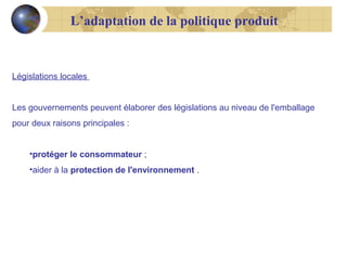 L’adaptation de la politique produit

Législations locales
Les gouvernements peuvent élaborer des législations au niveau de l'emballage
pour deux raisons principales :
•protéger le consommateur ;
•aider à la protection de l'environnement .

 