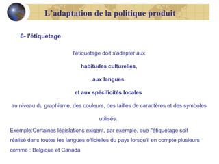 L’adaptation de la politique produit
6- l'étiquetage
l'étiquetage doit s'adapter aux
habitudes culturelles,
aux langues
et aux spécificités locales
au niveau du graphisme, des couleurs, des tailles de caractères et des symboles
utilisés.
Exemple:Certaines législations exigent, par exemple, que l'étiquetage soit
réalisé dans toutes les langues officielles du pays lorsqu'il en compte plusieurs
comme : Belgique et Canada

 