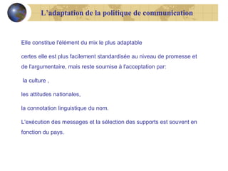 L’adaptation de la politique de communication

Elle constitue l'élément du mix le plus adaptable
certes elle est plus facilement standardisée au niveau de promesse et
de l'argumentaire, mais reste soumise à l'acceptation par:
la culture ,
les attitudes nationales,
la connotation linguistique du nom.
L'exécution des messages et la sélection des supports est souvent en
fonction du pays.

 