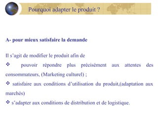 Pourquoi adapter le produit ?

A- pour mieux satisfaire la demande
Il s’agit de modifier le produit afin de


pouvoir

répondre

plus

précisément

aux

attentes

des

consommateurs, (Marketing culturel) ;
 satisfaire aux conditions d’utilisation du produit,(adaptation aux
marchés)
 s’adapter aux conditions de distribution et de logistique.

 