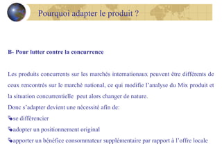 Pourquoi adapter le produit ?

B- Pour lutter contre la concurrence
Les produits concurrents sur les marchés internationaux peuvent être différents de
ceux rencontrés sur le marché national, ce qui modifie l’analyse du Mix produit et
la situation concurrentielle peut alors changer de nature.
Donc s’adapter devient une nécessité afin de:
se différencier
adopter un positionnement original
apporter un bénéfice consommateur supplémentaire par rapport à l’offre locale

 