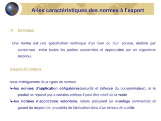 A-les caractéristiques des normes à l’export

1)

Définition

Une norme est une spécification technique d’un bien ou d’un service, élaboré par
consensus

entre toutes les parties concernées et approuvées par un organisme

reconnu.
2-types de normes
nous distinguerons deux types de normes
-les normes d’application obligatoires(sécurité et défense du consommateur), si le
produit ne répond pas a certains critères il peut être retiré de la vente
-les normes d’application volontaire, labels procurant un avantage commercial et
garant du respect de procédés de fabrication donc d’un niveau de qualité.

 