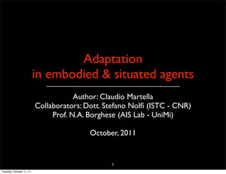 Adaptation
                          in embodied & situated agents
                                      Author: Claudio Martella
                          Collaborators: Dott. Stefano Nolﬁ (ISTC - CNR)
                               Prof. N.A. Borghese (AIS Lab - UniMi)

                                          October, 2011


                                                1
Tuesday, October 11, 11
 