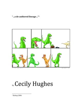  
	
  
	
  
“…a	
  de-­‐authored	
  lineage…”1	
  
	
  
	
  
	
  
	
  
	
  
	
  




                                                                                                                                                                                                                                          	
  
	
  
	
  
	
  
	
  
	
  
	
  



By:	
                        Cecily	
  Hughes                                                                                                                                                                                      	
            	
  




	
  	
  	
  	
  	
  	
  	
  	
  	
  	
  	
  	
  	
  	
  	
  	
  	
  	
  	
  	
  	
  	
  	
  	
  	
  	
  	
  	
  	
  	
  	
  	
  	
  	
  	
  	
  	
  	
  	
  	
  	
  	
  	
  	
  	
  	
  	
  	
  	
  	
  	
  	
  	
  	
  	
  	
  
1	
  Bishop	
  2006	
  
 