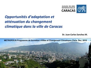 Opportunités d’adaptation et atténuation du changement climatique dans la ville de Caracas Dr. Juan Carlos Sanchez M. ALCALDIA  DEL AREA METROPOLITANA DE CARACAS METROPOLIS Programme de formation «Villes et Changement Climatique» Paris. Dec. 2010 