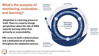 What’s the purpose of
monitoring, evaluation…
and learning?
Adaptation is a learning process in
itself. There is a need to change
perspectives about the role of M&E
towards learning rather than
primarily on accountability.
Adequacy, mutual accountability and learning in the implementation of adaptation action.
Emilie Beauchamp, Lead MEL for climate change adaptation, IISD
MEL occurs to both a distinct phase
and a dedicated set of activities
throughout the adaptation process.
 