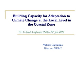 Building Capacity for Adaptation to Climate Change at the Local Level in the Coastal Zone EPA Climate Conference, Dublin, 30 th  June 2010 Valerie Cummins Director, MERC 3 