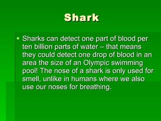 Shark Sharks can detect one part of blood per ten billion parts of water – that means they could detect one drop of blood in an area the size of an Olympic swimming pool! The nose of a shark is only used for smell, unlike in humans where we also use our noses for breathing.  