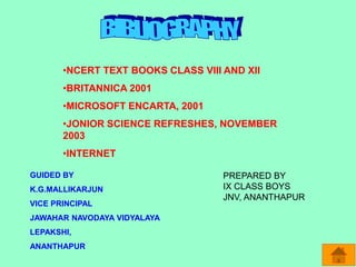 •NCERT TEXT BOOKS CLASS VIII AND XII
•BRITANNICA 2001
•MICROSOFT ENCARTA, 2001
•JONIOR SCIENCE REFRESHES, NOVEMBER
2003
•INTERNET
GUIDED BY
K.G.MALLIKARJUN
VICE PRINCIPAL
JAWAHAR NAVODAYA VIDYALAYA
LEPAKSHI,
ANANTHAPUR
PREPARED BY
IX CLASS BOYS
JNV, ANANTHAPUR
 
