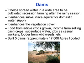 Dams
– It helps spread water in a wide area to be
  cultivated recession farming after the rainy season
– It enhances sub-surface aquifer for domestic
  water supply
– It enhances the vegetation cover
– Food from edible crops grown, income from selling
  cash crops, subsurface water, jobs as casual
  workers; fodder from wild weeds, etc
– Built 5 dams (approximately 17,000 Acres flooded
 