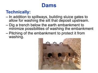 Dams
Technically:
– In addition to spillways, building sluice gates to
  allow for washing the silt that deposit upstream.
– Dig a trench below the earth embankment to
  minimize possibilities of washing the embankment
– Pitching of the embankment to protect it from
  washing.
 