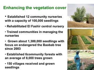 Enhancing the vegetation cover

• Established 12 community nurseries
with a capacity of 100,000 seedlings
• Rehabilitated El Fashir central nursery
• Trained communities in managing the
nurseries
• Grown about 1,300,000 seedlings with
focus on endangered the Baobab tree
since 2003
• Established 6community forests with
an average of 8,000 trees grown
• 150 villages received and grown
seedlings
 