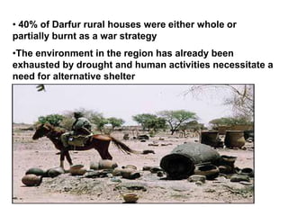 • 40% of Darfur rural houses were either whole or
partially burnt as a war strategy
•The environment in the region has already been
exhausted by drought and human activities necessitate a
need for alternative shelter
 