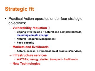 Strategic fit
• Practical Action operates under four strategic
  objectives:
  – Vulnerability reduction :
     • Coping with the risk if natural and complex hazards,
       including climate change
     • Natural Resource Management
     • Food security
  – Markets and livelihoods
     • Actors, access, diversification of products/services,
  – Infrastructure services
     • WATSAN, energy, shelter, transport - livelihoods
  – New Technologies
 