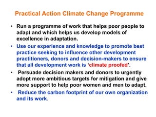Practical Action Climate Change Programme

• Run a programme of work that helps poor people to
  adapt and which helps us develop models of
  excellence in adaptation.
• Use our experience and knowledge to promote best
  practice seeking to influence other development
  practitioners, donors and decision-makers to ensure
  that all development work is „climate proofed‟.
• Persuade decision makers and donors to urgently
  adopt more ambitious targets for mitigation and give
  more support to help poor women and men to adapt.
• Reduce the carbon footprint of our own organization
  and its work.
 