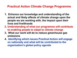Practical Action Climate Change Programme

1. Enhance our knowledge and understanding of the
   actual and likely effects of climate change upon the
   people we are working with, the impact upon their
   lives and livelihoods
2. Understanding of what our programme will contribute
   to enabling people to adapt to climate change
3. What our work will do to reduce greenhouse gas
   emissions
4. Identifying which issues Practical Action will engage
   on nationally and what will be contributed to the
   organisation‟s global policy agenda
 