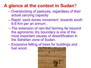 A glance at the context in Sudan?
  – Overstocking of pastures, regardless of their
    actual carrying capacity
  – Rapid sand dunes movement towards south
    6-8 Km per an annum .
  – The extension of rain-fed farming far beyond
    the agronomic dry boundary is one of the
    most important causes of desertification in
    the Sahelian zone of Sudan.
  – Excessive felling of trees for buildings and
    fuel wood.
 