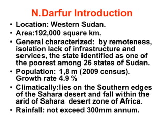 N.Darfur Introduction
• Location: Western Sudan.
• Area:192,000 square km.
• General characterized: by remoteness,
  isolation lack of infrastructure and
  services, the state identified as one of
  the poorest among 26 states of Sudan.
• Population: 1,8 m (2009 census).
  Growth rate 4.9 %
• Climatically:lies on the Southern edges
  of the Sahara desert and fall within the
  arid of Sahara desert zone of Africa.
• Rainfall: not exceed 300mm annum.
 