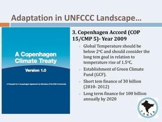 3. Copenhagen Accord (COP
15/CMP 5)- Year 2009
 Global Temperature should be
below 2oC and should consider the
long tem goal in relation to
temperature rise of 1.5oC.
 Establishment of Green Climate
Fund (GCF).
 Short tem finance of 30 billion
(2010- 2012)
 Long term finance for 100 billion
annually by 2020
Adaptation in UNFCCC Landscape…
 