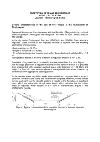 ADAPTATION OF 1D AND 2D HYDRAULIC
                                       MODEL CALCULATION
                                    Location – Dimitrovgrad, Serbia


General characteristics of the bed of river Nisava at the municipality of
Dimitrovgrad

Section of Nisava river, from the border with the Republic of Bulgaria to the border of
the municipality of Dimitrovgrad has a length of 13.035 km, ie. from 130+350.50 to km
143+380.50.
In the city center Dmitrovgrad, from km 135+630 to km 136+880, River Nisava is
regulated. Cross section of the regulated channel is trapeze, with the following
geometrical characteristics:
• Bottom width - b = 12.00m;
• Height of minor bed - h  4.00m;
• In certain sections minor riverbed ends within the embankment, with height h = 1.0
m;
• Longitudinal decline of the level of bottom of regulated channel is Jo = 0.3%.

Bandwidth of regulated bed is provided for the flow probabilities P = 1% -. Figure 1
For the slope protection of regulated channel on the concave banks, it is provided
their encasement with extruded crushed stone, with thickness d = 25-30cm and
height h = 2.0m. On other sections slopes of the regulated channel are protected by
biotechnical work-appropriate seeding grasses.

In the section where regulation works were carried out, regulated bed is in good
condition. The banks are stable and covered with low grass. However, on the convex
curves, and partly on the straight sections it results in the formation of significant
reefs, which are visible also at high water levels, which indicates that the bottom
width of regulated minor troughs of b = 12m is overestimated, Figure 1 and
photographs 1 and 2.
                                                           Obloga, redjan lom.
                                                           kamen d=25-30cm
                         1:2   4.5                            Nozica
                                   0                                             1:2
3.66




                                                           V=1.0m3/m
       2.00




                                             3
                                       V=1.0m /m


                       7.30                        12.00                          7.30

              Figure 1 Typical cross section of the regulated riverbed of the river Nisava in
                                              Dimitrovgrad
 
