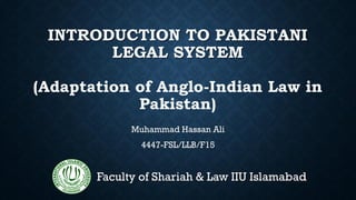 INTRODUCTION TO PAKISTANI
LEGAL SYSTEM
(Adaptation of Anglo-Indian Law in
Pakistan)
Muhammad Hassan Ali
4447-FSL/LLB/F15
Faculty of Shariah & Law IIU Islamabad
 