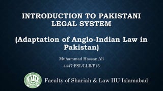 INTRODUCTION TO PAKISTANI
LEGAL SYSTEM
(Adaptation of Anglo-Indian Law in
Pakistan)
Muhammad Hassan Ali
4447-FSL/LLB/F15
Faculty of Shariah & Law IIU Islamabad
 