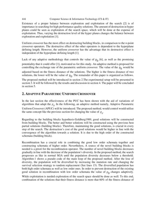 444 Computer Science & Information Technology (CS & IT)
Existence of a proper balance between exploration and exploitation of the search [2] is of
importance in searching for high performance quality solutions. The amount of destruction in hyper
planes could be seen as exploration of the search space, which will be done at the expense of
exploitation. Thus, varying the destruction level of the hyper planes changes the balance between
exploration and exploitation [1].
Uniform crossover has the most effect on destructing building blocks, in comparison to the n-point
crossover operators. The destructive effect of the other operators is dependent to the hyperplane
defining length. However, the uniform crossover has the advantage that its destructive effect is
independent of the hyperplane defining length [1].
Lack of any adaptive methodology that controls the value of p0 [6], as well as the promising
potentiality that it could offer [1], motivated us for this study. An adaptive method is proposed for
controlling the exchange rate of the parametric uniform crossover. The value of the p0 would be
adjusted based on the fitness distance of the solutions. The higher is the fitness distance of two
solutions, the lower will be the value of p0. The remainder of this paper is organized as follows.
The proposed method will be introduced in section 2.The experimental setup will be presented in
section 3. It will be followed by the results and discussion in section 4. The paper will be concluded
in section 5.
2. ADAPTIVE PARAMETRIC UNIFORM CROSSOVER
In the last section the effectiveness of the PUC has been shown with the aid of variations of
algorithms that adapt the p0
. In the following, an adaptive method namely, Adaptive Parametric
Uniform Crossover (APUC) will be introduced. The proposed method, would control would utilize
the same concept like the previous section for changing the value of p0
.
Regarding to the building blocks hypothesis Goldberg1989, good solutions will be constructed
from building blocks. The better and better solutions will be constructed using the previous best
partial solutions (building blocks). Therefore, maintaining the good solutions, is crucial in every
step of the search. The destruction’s cost of the good solutions would be higher in line with the
convergence of the algorithm towards a solution. It is due to the high order of the constructed
schemata (building block).
Recombination has a crucial role in combining the good low order schemata together and
constructing schemata of higher order. Nevertheless, A source of the novel building blocks is
needed is a priori for the recombination operator. The number of novel building blocks decreases
gradually in line with the decrease of the population’s diversity. In the proposed method, the search
progresses as like in normal SGA until the population diversity decreases below a threshold.
Algorithm 1 shows a pseudo code of the main loop of the proposed method. After the lose of
diversity, the population will be diversified by increasing the mutation rate and changing the
survival selection strategy to random replacement (See lines 15). The diversified population has
both high order schemata as well as low order ones. In order to prevent destruction of the existing
good solution in recombination with low order schemata the value of p0 changes adaptively.
While exploitation is needed exploration of the search space should be done as well. To this end,
combination of the solutions that their fitness distance is more that 60% of the fitness distance of
 