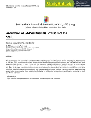 International Jou al of Ad a e Resea h, IJOAR .o g
ISSN -9 9
IJOAR©
http:// .ijoa .o g
International Journal of Advance Research, IJOAR .org
Volume 1, Issue 3, March 2013, Online: ISSN 2320-9194
ADAPTATION OF SAAS IN BUSINESS INTELLIGENCE FOR
SME
Go i da Rajulu La ke,Resea h S hola
D .T.Bhu a es a i, Asst P of,
Dept of Comp Science, Govt Arts & Science College, Bargur-635104
Computer Science Department, SCSVMV University
Enathur, Kanchipuram, TamilNadu, India-631561
lanke.govinda@gmail.com
Abstract
This esea h pape ai s to ide the u e t state-of-the-a t te h i ues of Ne Ma age e t Models. I e e t ea s, the appea a e
of e e tools, the e po e tial i ease i ope -sou e, e ote olla o atio soft a e solutio s, a d the e so ial a d la o
pa adig s, ake e essa a deep e ie of the t aditio al a age e t odels. It e o es e essa to o e to a e
a age e t odel ased o i o atio , the i fo atio a d o u i atio te h ologies, a d the soft a e that suppo ts these a ti e-
ties. While the PC a d its appli atio s e e o ei ed to i ease the i di idual p odu ti it , the se i es a d appli atio s ased i loud
o puti g e ha e tea o k a d olla o atio , si e the a e ased o a sha ed platfo . The loud- o puti g e eals itself as a
p ope tool to i g e te p ises lose to ea h othe , fa ilitati g the olla o atio et ee the , espe iall he o side i g the S all
a d Mediu E te p ises.
keywords —
loud o puti g, a age e t odels, i tual platfo , s all a d ediu -sized usi esses.
 
