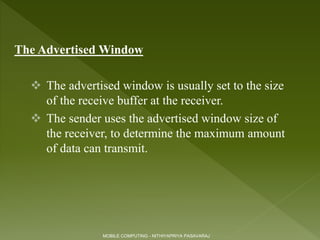 The Advertised Window
 The advertised window is usually set to the size
of the receive buffer at the receiver.
 The sender uses the advertised window size of
the receiver, to determine the maximum amount
of data can transmit.
MOBILE COMPUTING - NITHIYAPRIYA PASAVARAJ
 