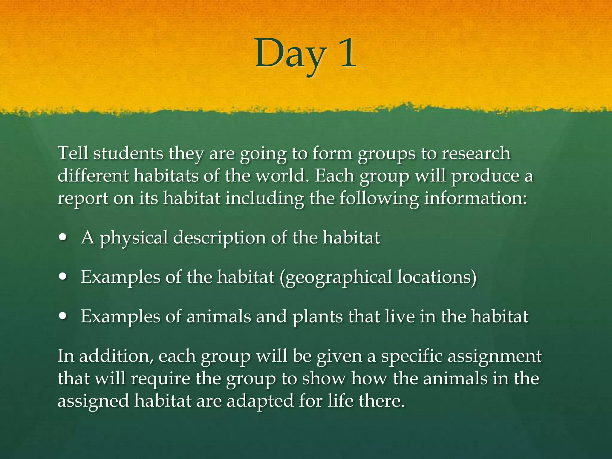 Day 1Tell students they are going to form groups to research different habitats of the world. Each group will produce a report on its habitat including the following information:A physical description of the habitatExamples of the habitat (geographical locations)Examples of animals and plants that live in the habitatIn addition, each group will be given a specific assignment that will require the group to show how the animals in the assigned habitat are adapted for life there.