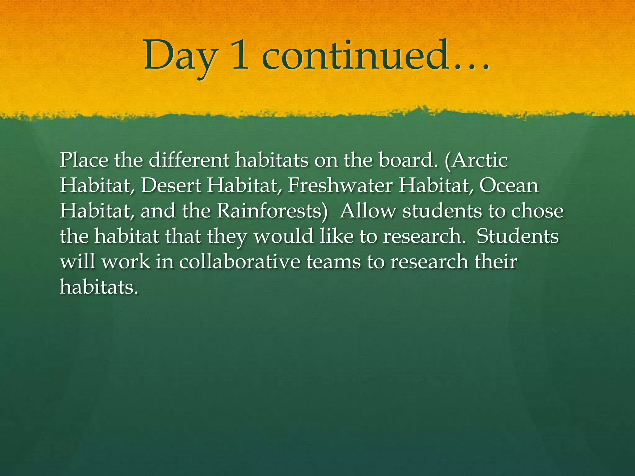 Day 1 continued… Place the different habitats on the board. (Arctic Habitat, Desert Habitat, Freshwater Habitat, Ocean Habitat, and the Rainforests)  Allow students to chose the habitat that they would like to research.  Students will work in collaborative teams to research their habitats. 