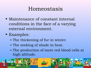 Homeostasis
• Maintenance of constant internal
conditions in the face of a varying
external environment.
• Examples:
– The thickening of fur in winter.
– The seeking of shade in heat.
– The production of more red blood cells at
high altitude.
 