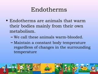 Endotherms
• Endotherms are animals that warm
their bodies mainly from their own
metabolism.
– We call these animals warm-blooded.
– Maintain a constant body temperature
regardless of changes in the surrounding
temperature
 