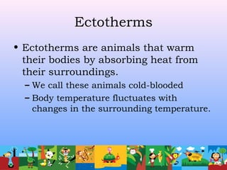 Ectotherms
• Ectotherms are animals that warm
their bodies by absorbing heat from
their surroundings.
– We call these animals cold-blooded
– Body temperature fluctuates with
changes in the surrounding temperature.
 