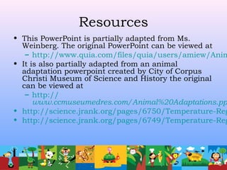 Resources
• This PowerPoint is partially adapted from Ms.
Weinberg. The original PowerPoint can be viewed at
– http://www.quia.com/files/quia/users/amiew/Anim
• It is also partially adapted from an animal
adaptation powerpoint created by City of Corpus
Christi Museum of Science and History the original
can be viewed at
– http://
www.ccmuseumedres.com/Animal%20Adaptations.pp
• http://science.jrank.org/pages/6750/Temperature-Reg
• http://science.jrank.org/pages/6749/Temperature-Reg
 