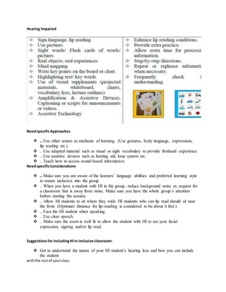 Hearing Impaired
NeedspecificApproaches
 .. Use other senses as mediums of learning. (Use gestures, body language, expressions,
lip reading etc.)
 .. Use adapted material such as visual or sight vocabulary to provide firsthand experience
 .. Use assistive devices such as hearing aid, loop system etc.
 .. Teach how to access sound-based information.
NeedspecificConsiderations
 .. Make sure you are aware of the learners’ language abilities and preferred learning style
to ensure inclusion into the group.
 .. When you have a student with HI in the group, reduce background noise or, request for
a classroom that is away from noise. Make sure you have the whole group’s attention
before starting the session.
 .. Allow HI students to sit where they wish. HI students who can lip read should sit near
the front. (Optimum distance for lip-reading is considered to be about 6 feet.)
 .. Face the HI student when speaking.
 .. Use clear speech.
 .. Make sure the room is well lit to allow the student with HI to see your facial
expression, signing and/or lip read.
Suggestionsfor includingHI in inclusive classroom:
 Get to understand the nature of your HI student’s hearing loss and how you can include
the student
withthe restof yourclass.
 