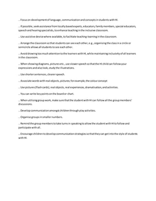 .. Focuson developmentof language,communicationandconceptsinstudentswithHI.
.. If possible,seekassistance fromlocallybasedexperts,educators,familymembers,special educators,
speechandhearingspecialists,toenhance teachinginthe inclusive classroom.
.. Use assistive devicewhere available,tofacilitate teaching-learninginthe classroom.
.. Arrange the classroomsothat studentscan see eachother,e.g.,organisingthe classina circle or
semicircle allowsall studentstosee eachother.
.. Avoiddrawingtoomuchattentiontothe learnerswithHI,while maintaininginclusivityof all learners
inthe classroom.
.. Whenshowingdiagrams,picturesetc.,use slowerspeechsothatthe HI childcan follow your
expressionsandalsolook,studythe illustrations.
.. Use shortersentences,clearerspeech.
.. Associate wordswithreal objects,pictures;forexample,the colourconcept
.. Use pictures(flashcards),real objects,real experiences,dramatisation,andactivities.
.. You can write keypointsonthe boardor chart.
.. Whenutilisinggroupwork,make sure thatthe studentwithHI can follow all the groupmembers’
discussions.
.. Developcommunicationamongstchildrenthroughplayactivities.
.. Organise groupsinsmallernumbers.
.. Remindthe groupmemberstotake turnsin speakingtoallow the studentwithHItofollow and
participate withall.
.. Encourage childrentodevelopcommunicationstrategiessothattheycan getintothe style of students
withHI.
 