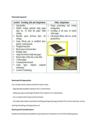 PhysicallyImpaired
NeedspecificApproaches
For a studentwithimpairmenttothe lowerlimbs:
.. Appropriate/suitable seatingif notina wheelchair;
.. Adequate space andheightof deskif the studentisina wheelchair;
.. For a studentwithimpairmentstohands:
.. Consideralternative toactivitiesinvolvingwriting,drawingandotherfine motoractivities,suchas
sorting,threading,solvingpuzzles,etc.
NeedspecificConsiderations
Studentswithphysical disabilitiesmayexperience limitationsinone of the followingways:
 